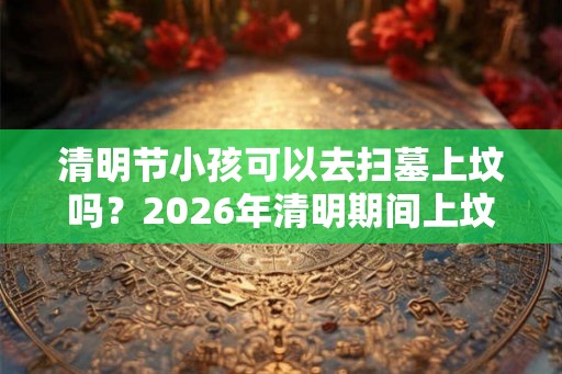 清明节小孩可以去扫墓上坟吗？2026年清明期间上坟吉日