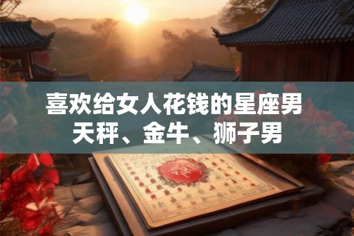 喜欢给女人花钱的星座男 天秤、金牛、狮子男