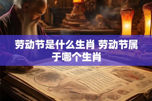 劳动节是什么生肖 劳动节属于哪个生肖
