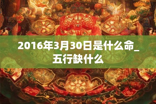 2016年3月30日是什么命_五行缺什么