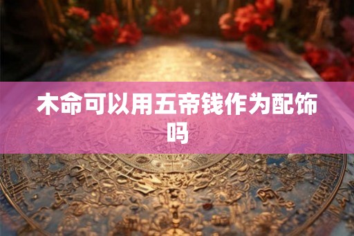 木命可以用五帝钱作为配饰吗 木命可以用五帝钱作为配饰吗