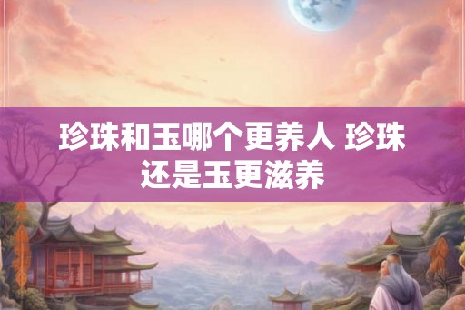 珍珠和玉哪个更养人 珍珠还是玉更滋养 珍珠和玉哪个更养人 珍珠还是玉更滋养