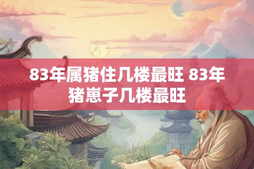 83年属猪住几楼最旺 83年猪崽子几楼最旺 83年属猪住几楼最旺 83年猪崽子几楼最旺