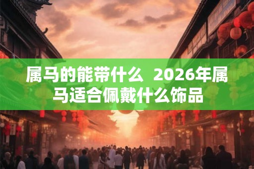 属马的能带什么  2026年属马适合佩戴什么饰品