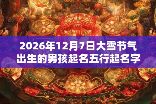 2026年12月7日大雪节气出生的男孩起名五行起名字典 2026年12月7日大雪节气出生的男孩起名五行起名字典