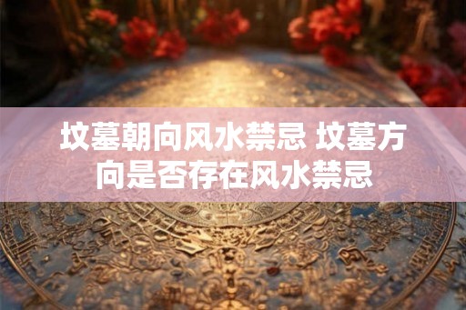 坟墓朝向风水禁忌 坟墓方向是否存在风水禁忌
