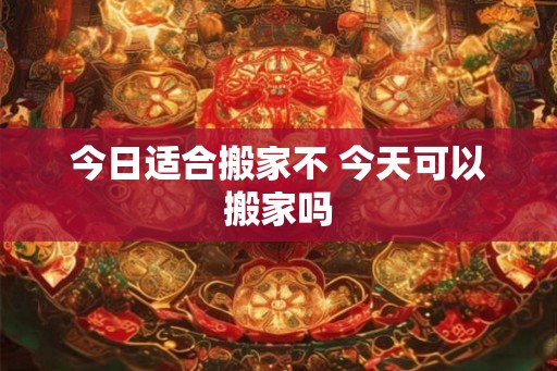 今日适合搬家不 今天可以搬家吗