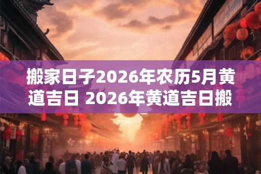 搬家日子2026年农历5月黄道吉日 2026年黄道吉日搬家日是哪天 搬家日子2026年农历5月黄道吉日 2026年黄道吉日搬家日是哪天