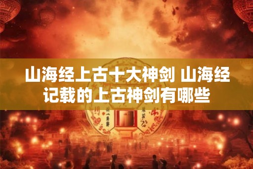 山海经上古十大神剑 山海经记载的上古神剑有哪些 山海经上古十大神剑 山海经记载的上古神剑有哪些