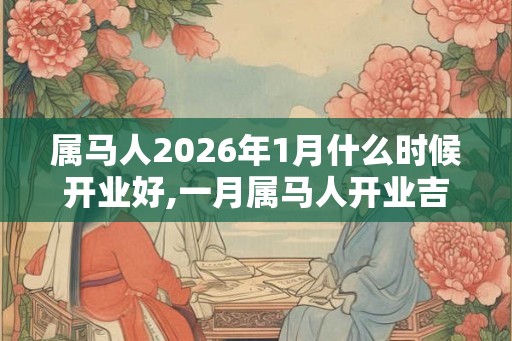 属马人2026年1月什么时候开业好,一月属马人开业吉日