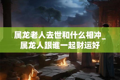 属龙老人去世和什么相冲_属龙人跟谁一起财运好