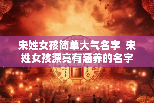 宋姓女孩简单大气名字  宋姓女孩漂亮有涵养的名字