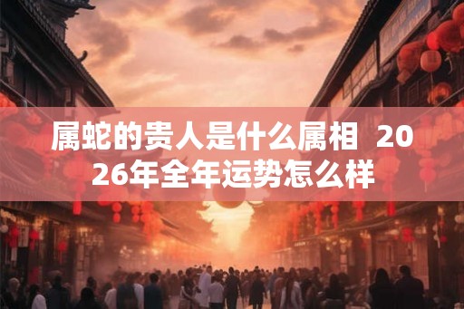 属蛇的贵人是什么属相  2026年全年运势怎么样