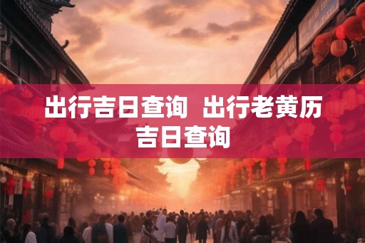 出行吉日查询  出行老黄历吉日查询