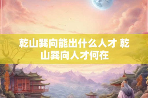乾山巽向能出什么人才 乾山巽向人才何在