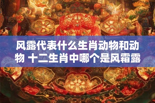风露代表什么生肖动物和动物 十二生肖中哪个是风霜露宿的 风露代表什么生肖动物和动物 十二生肖中哪个是风霜露宿的