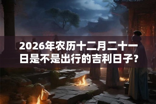 2026年农历十二月二十一日是不是出行的吉利日子？