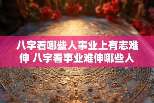 八字看哪些人事业上有志难伸 八字看事业难伸哪些人
