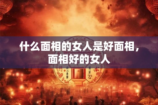 什么面相的女人是好面相，面相好的女人