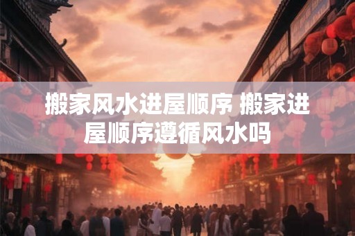 搬家风水进屋顺序 搬家进屋顺序遵循风水吗