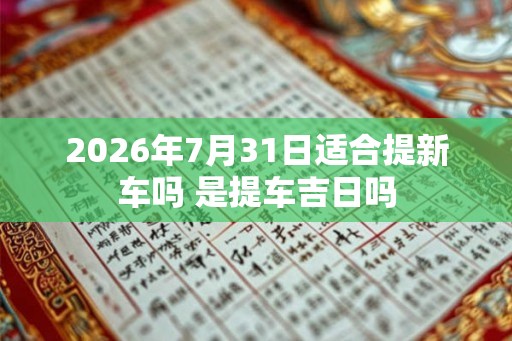2026年7月31日适合提新车吗 是提车吉日吗