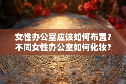 女性办公室应该如何布置？不同女性办公室如何化妆？