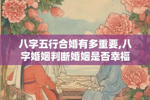 八字五行合婚有多重要,八字婚姻判断婚姻是否幸福