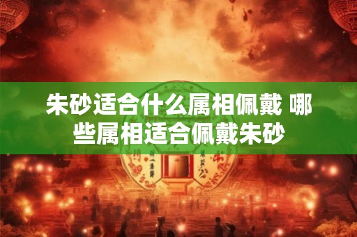 朱砂适合什么属相佩戴 哪些属相适合佩戴朱砂