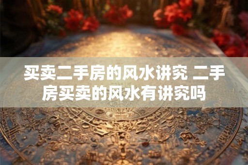 买卖二手房的风水讲究 二手房买卖的风水有讲究吗