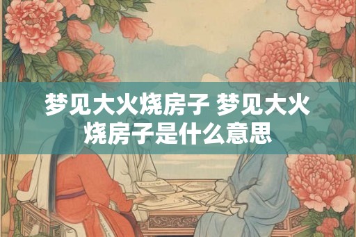 梦见大火烧房子 梦见大火烧房子是什么意思