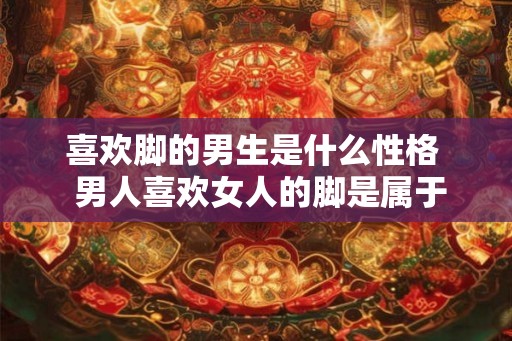 喜欢脚的男生是什么性格  男人喜欢女人的脚是属于什么性格