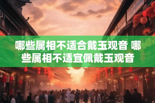 哪些属相不适合戴玉观音 哪些属相不适宜佩戴玉观音 哪些属相不适合戴玉观音 哪些属相不适宜佩戴玉观音