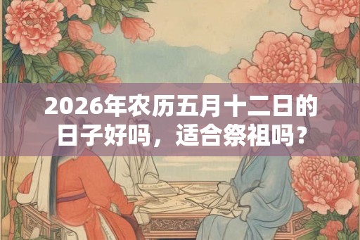 2026年农历五月十二日的日子好吗，适合祭祖吗？