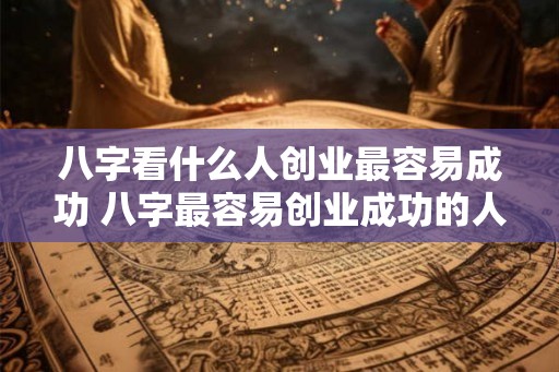 八字看什么人创业最容易成功 八字最容易创业成功的人是谁