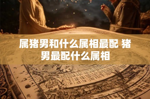 属猪男和什么属相最配 猪男最配什么属相