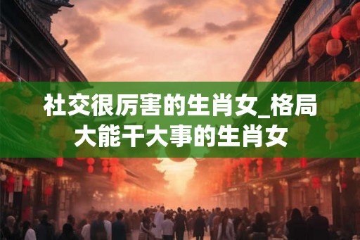 社交很厉害的生肖女_格局大能干大事的生肖女