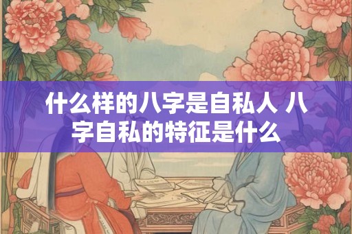 什么样的八字是自私人 八字自私的特征是什么 什么样的八字是自私人 八字自私的特征是什么