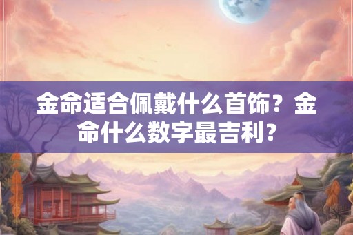 金命适合佩戴什么首饰?金命什么数字最吉利? 金命适合佩戴什么首饰?金命什么数字最吉利?