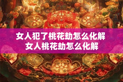 女人犯了桃花劫怎么化解 女人桃花劫怎么化解 女人犯了桃花劫怎么化解 女人桃花劫怎么化解