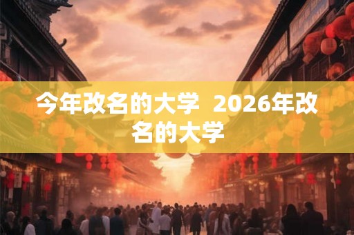 今年改名的大学 2026年改名的大学 今年改名的大学 2026年改名的大学