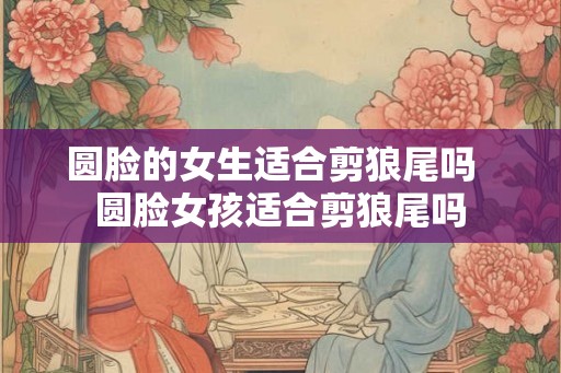 圆脸的女生适合剪狼尾吗  圆脸女孩适合剪狼尾吗