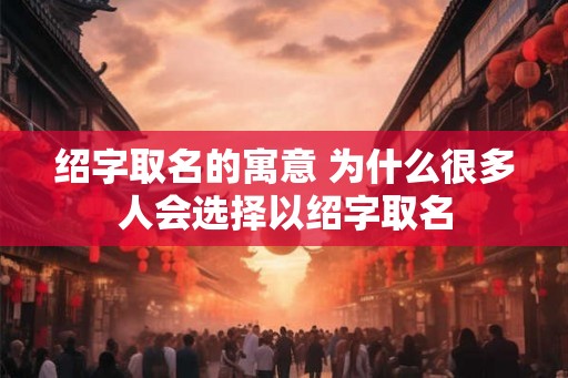 绍字取名的寓意 为什么很多人会选择以绍字取名
