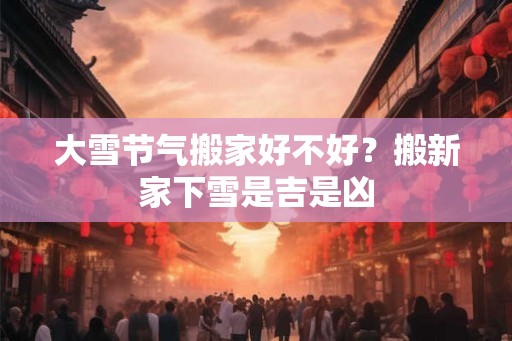 大雪节气搬家好不好？搬新家下雪是吉是凶