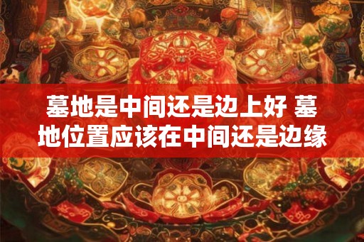 墓地是中间还是边上好 墓地位置应该在中间还是边缘 墓地是中间还是边上好 墓地位置应该在中间还是边缘
