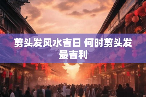 剪头发风水吉日 何时剪头发最吉利