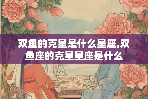 双鱼的克星是什么星座,双鱼座的克星星座是什么