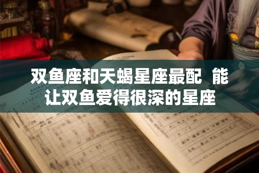 双鱼座和天蝎星座最配  能让双鱼爱得很深的星座