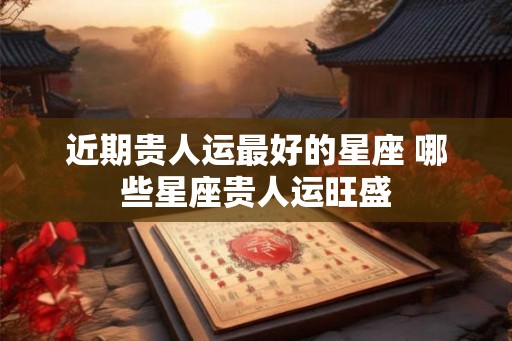近期贵人运最好的星座 哪些星座贵人运旺盛 近期贵人运最好的星座 哪些星座贵人运旺盛