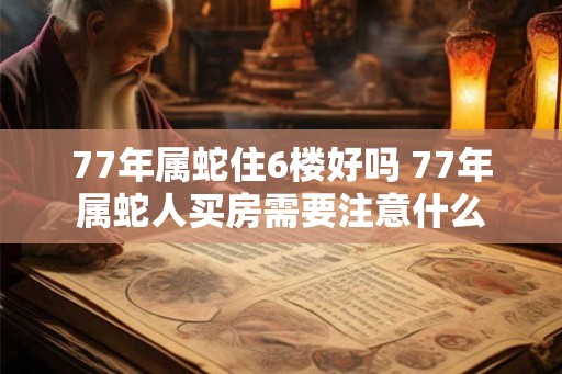 77年属蛇住6楼好吗 77年属蛇人买房需要注意什么