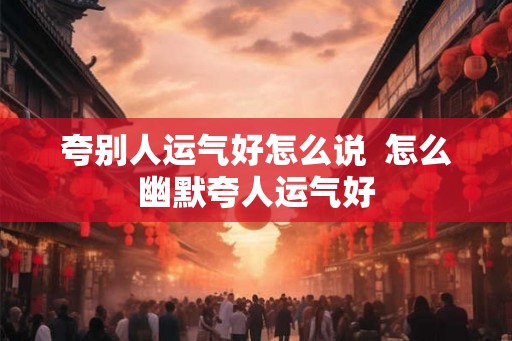 夸别人运气好怎么说 怎么幽默夸人运气好 夸别人运气好怎么说 怎么幽默夸人运气好